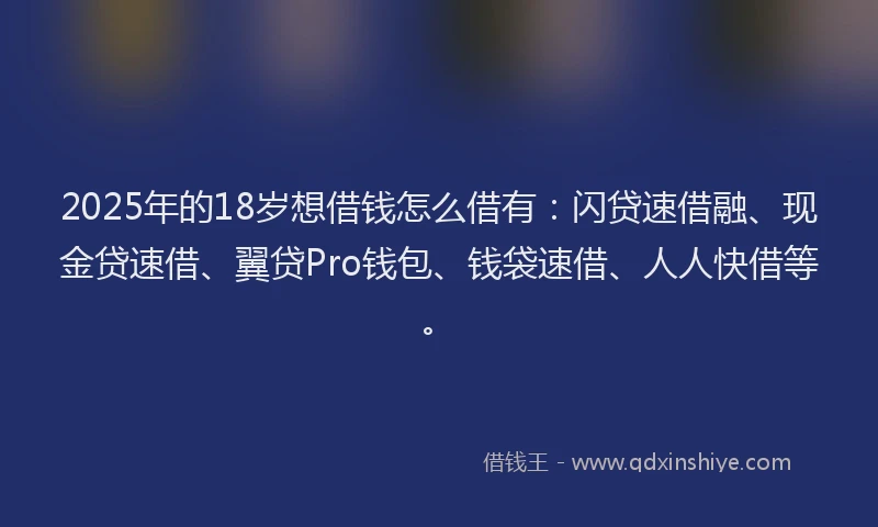 2025年的18岁想借钱怎么借有：闪贷速借融、现金贷速借、翼贷Pro钱包、钱袋速借、人人快借等。