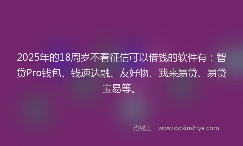 2025年的18周岁不看征信可以借钱的软件有：智贷Pro钱包、钱速达融、友好物、我来易贷、易贷宝易等。