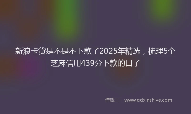 新浪卡贷是不是不下款了2025年精选，梳理5个芝麻信用439分下款的口子