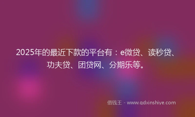 2025年的最近下款的平台有：e微贷、读秒贷、功夫贷、团贷网、分期乐等。