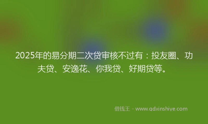 2025年的易分期二次贷审核不过有：投友圈、功夫贷、安逸花、你我贷、好期贷等。
