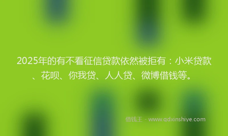 2025年的有不看征信贷款依然被拒有：小米贷款、花呗、你我贷、人人贷、微博借钱等。