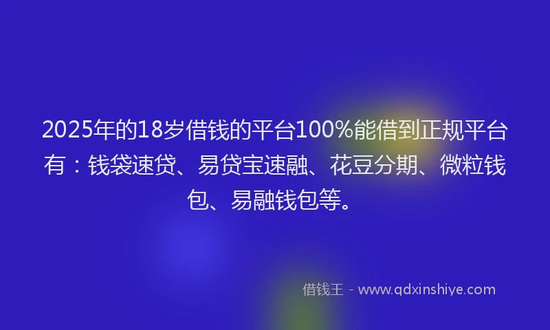 2025年的18岁借钱的平台100%能借到正规平台有：钱袋速贷、易贷宝速融、花豆分期、微粒钱包、易融钱包等。