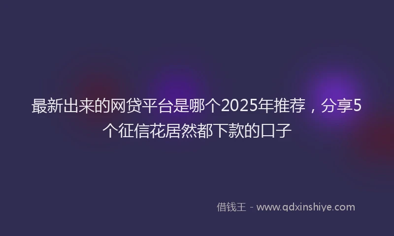 最新出来的网贷平台是哪个2025年推荐，分享5个征信花居然都下款的口子