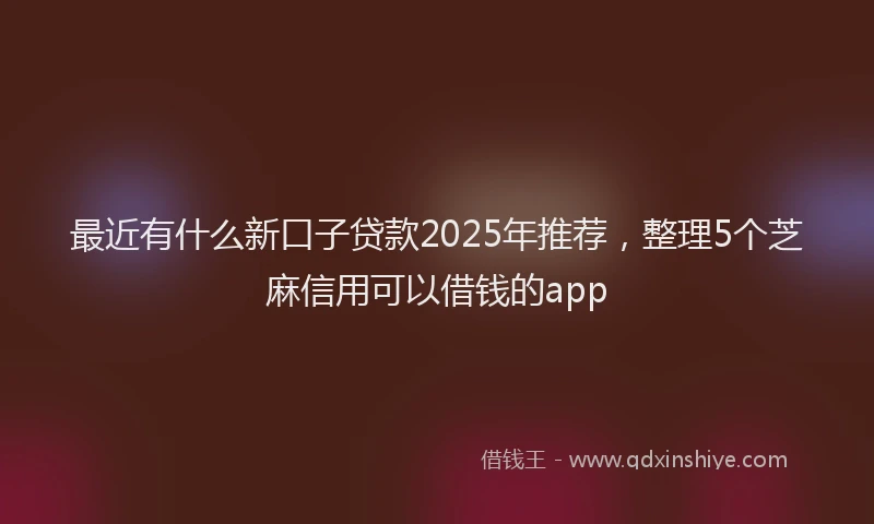 最近有什么新口子贷款2025年推荐，整理5个芝麻信用可以借钱的app