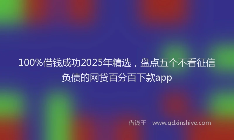 100%借钱成功2025年精选，盘点五个不看征信负债的网贷百分百下款app