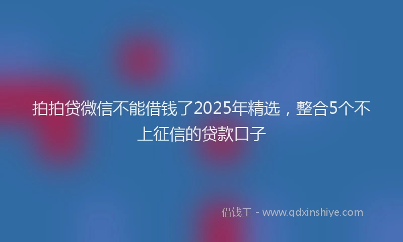拍拍贷微信不能借钱了2025年精选，整合5个不上征信的贷款口子