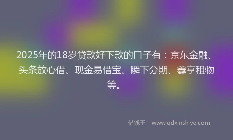 2025年的18岁贷款好下款的口子有：京东金融、头条放心借、现金易借宝、瞬下分期、鑫享租物等。