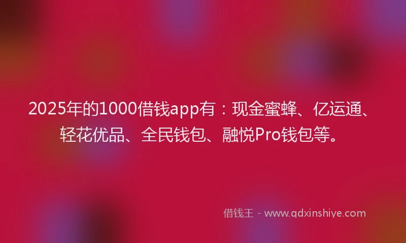 2025年的1000借钱app有：现金蜜蜂、亿运通、轻花优品、全民钱包、融悦Pro钱包等。