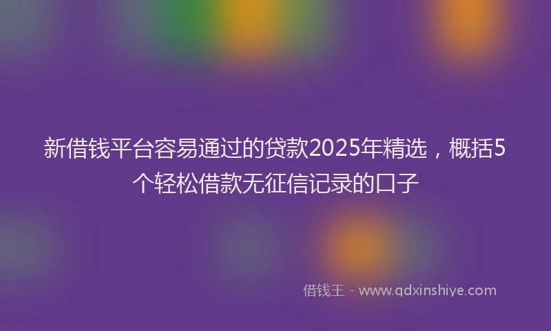 新借钱平台容易通过的贷款2025年精选，概括5个轻松借款无征信记录的口子