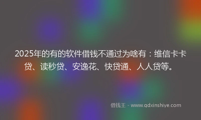 2025年的有的软件借钱不通过为啥有：维信卡卡贷、读秒贷、安逸花、快贷通、人人贷等。