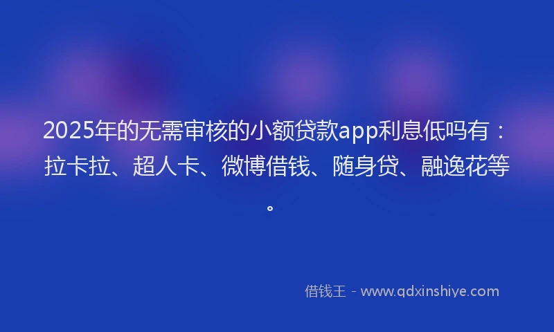 2025年的无需审核的小额贷款app利息低吗有：拉卡拉、超人卡、微博借钱、随身贷、融逸花等。