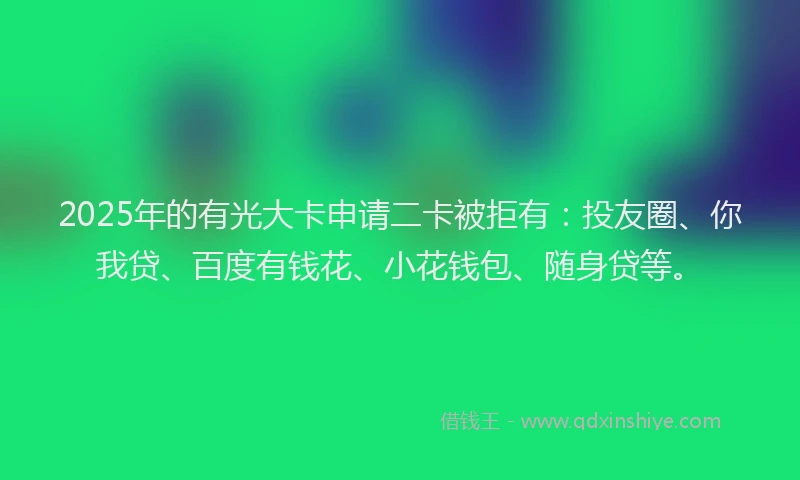 2025年的有光大卡申请二卡被拒有：投友圈、你我贷、百度有钱花、小花钱包、随身贷等。