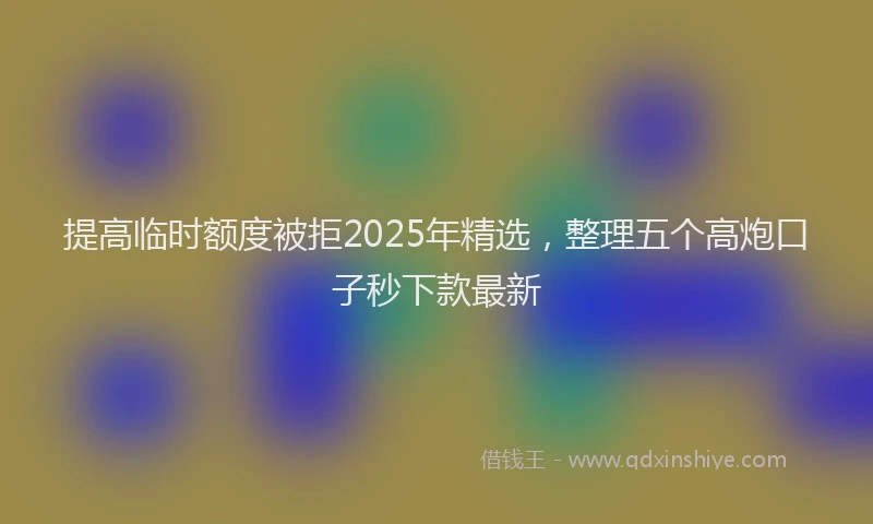 提高临时额度被拒2025年精选，整理五个高炮口子秒下款最新