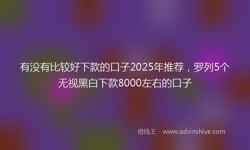 有没有比较好下款的口子2025年推荐，罗列5个无视黑白下款8000左右的口子