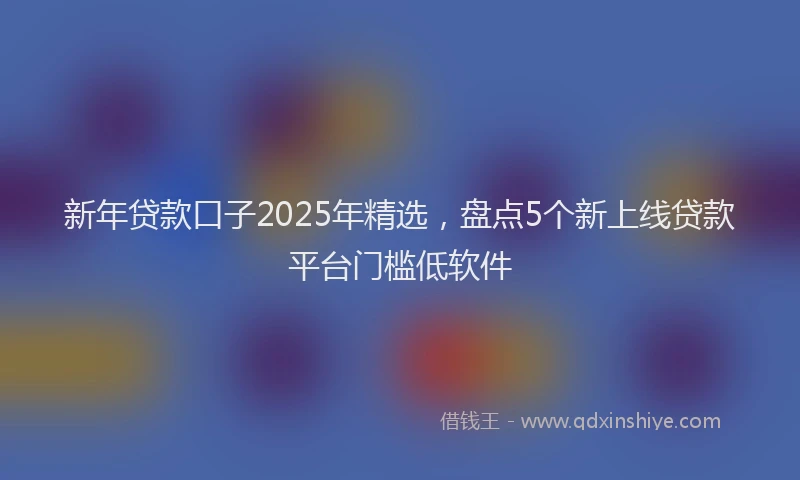 新年贷款口子2025年精选，盘点5个新上线贷款平台门槛低软件