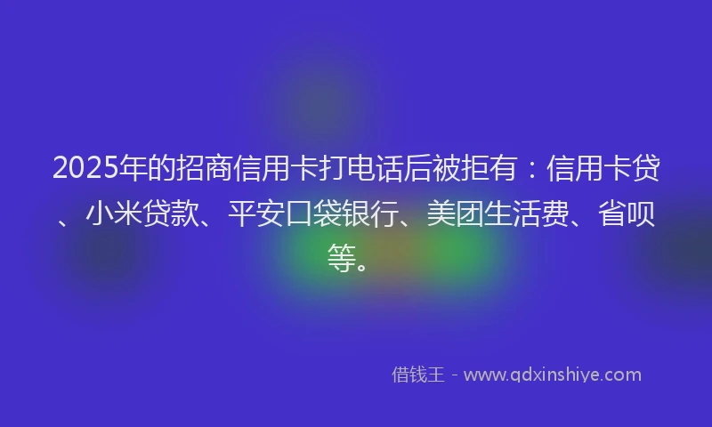2025年的招商信用卡打电话后被拒有：信用卡贷、小米贷款、平安口袋银行、美团生活费、省呗等。
