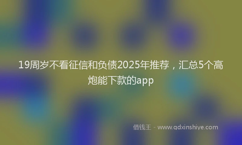 19周岁不看征信和负债2025年推荐，汇总5个高炮能下款的app