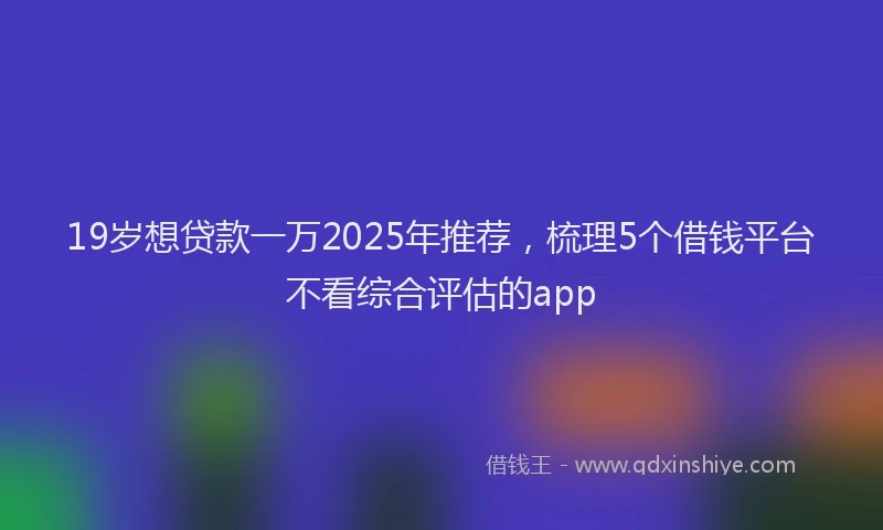 19岁想贷款一万2025年推荐，梳理5个借钱平台不看综合评估的app
