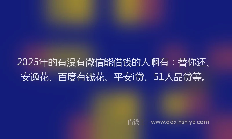 2025年的有没有微信能借钱的人啊有：替你还、安逸花、百度有钱花、平安i贷、51人品贷等。