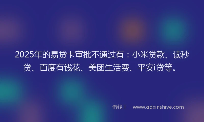 2025年的易贷卡审批不通过有：小米贷款、读秒贷、百度有钱花、美团生活费、平安i贷等。