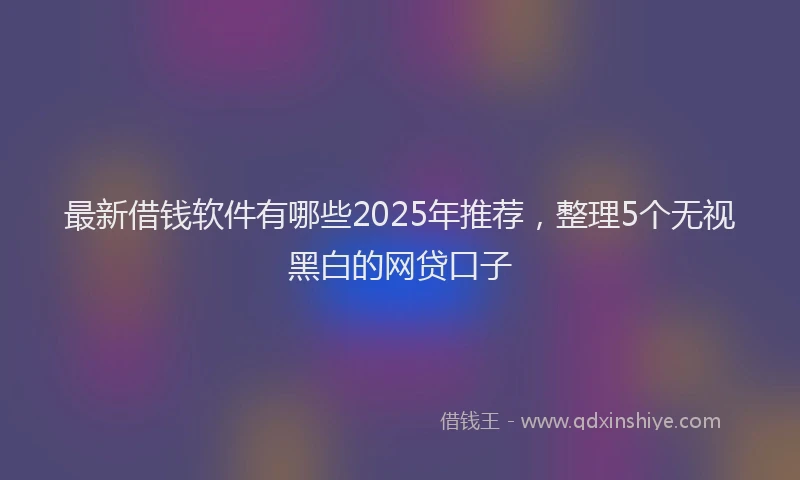 最新借钱软件有哪些2025年推荐，整理5个无视黑白的网贷口子