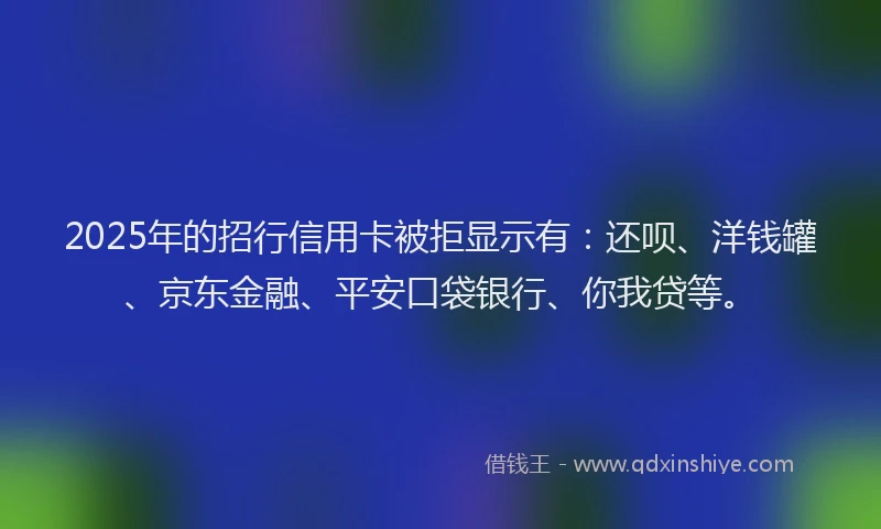 2025年的招行信用卡被拒显示有：还呗、洋钱罐、京东金融、平安口袋银行、你我贷等。