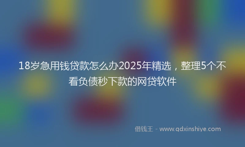 18岁急用钱贷款怎么办2025年精选，整理5个不看负债秒下款的网贷软件