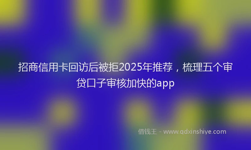 招商信用卡回访后被拒2025年推荐，梳理五个审贷口子审核加快的app