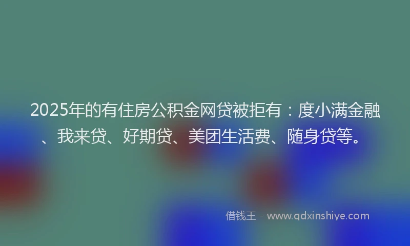 2025年的有住房公积金网贷被拒有：度小满金融、我来贷、好期贷、美团生活费、随身贷等。