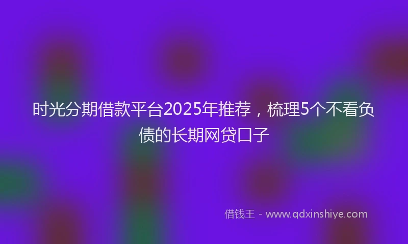 时光分期借款平台2025年推荐，梳理5个不看负债的长期网贷口子