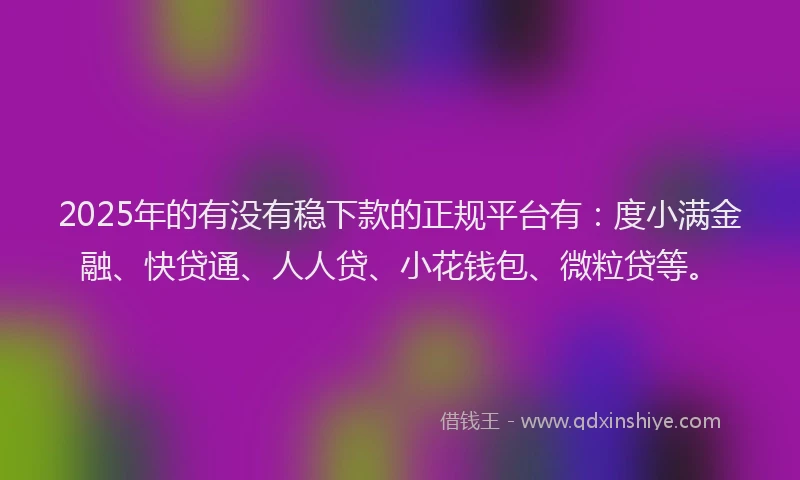 2025年的有没有稳下款的正规平台有：度小满金融、快贷通、人人贷、小花钱包、微粒贷等。