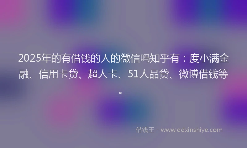 2025年的有借钱的人的微信吗知乎有：度小满金融、信用卡贷、超人卡、51人品贷、微博借钱等。