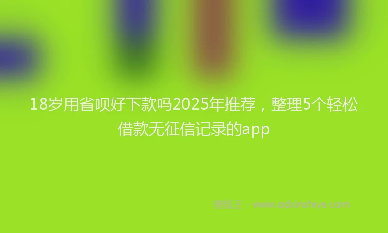 18岁用省呗好下款吗2025年推荐，整理5个轻松借款无征信记录的app