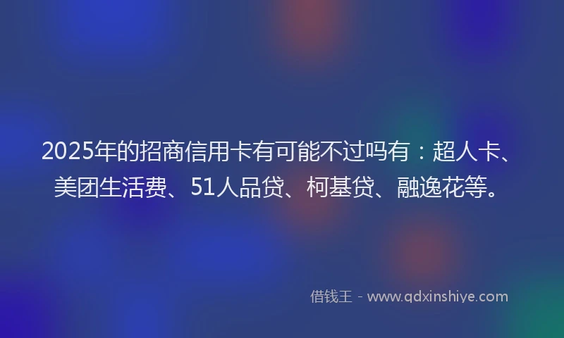 2025年的招商信用卡有可能不过吗有：超人卡、美团生活费、51人品贷、柯基贷、融逸花等。