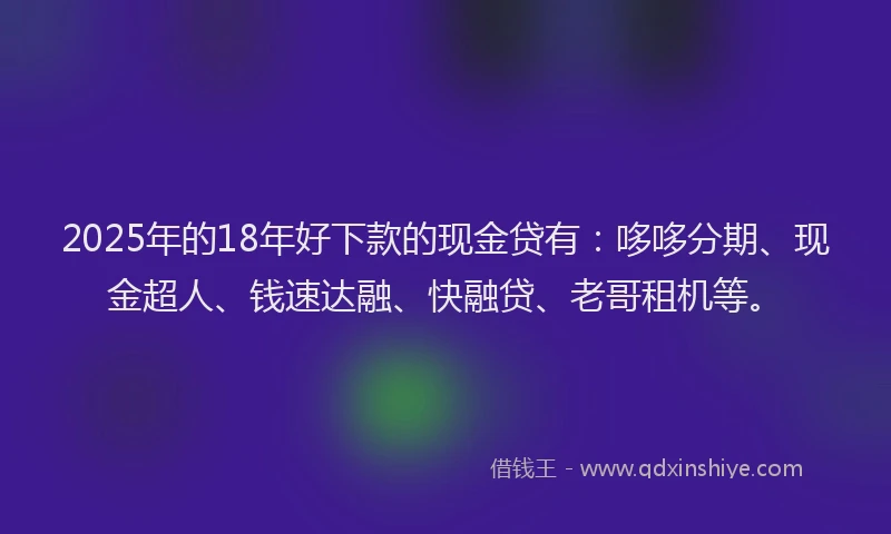 2025年的18年好下款的现金贷有：哆哆分期、现金超人、钱速达融、快融贷、老哥租机等。