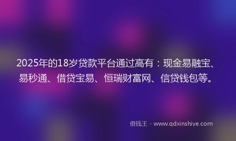 2025年的18岁贷款平台通过高有：现金易融宝、易秒通、借贷宝易、恒瑞财富网、信贷钱包等。