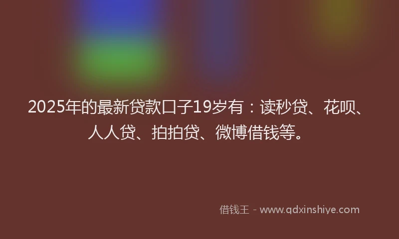 2025年的最新贷款口子19岁有：读秒贷、花呗、人人贷、拍拍贷、微博借钱等。