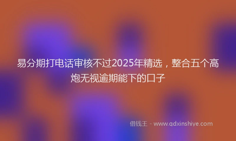 易分期打电话审核不过2025年精选，整合五个高炮无视逾期能下的口子