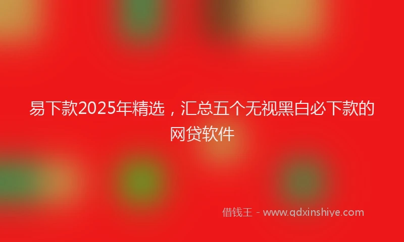 易下款2025年精选，汇总五个无视黑白必下款的网贷软件