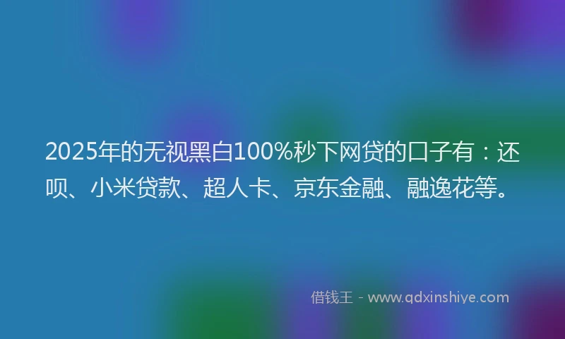 2025年的无视黑白100%秒下网贷的口子有：还呗、小米贷款、超人卡、京东金融、融逸花等。