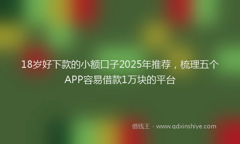 18岁好下款的小额口子2025年推荐,梳理五个APP容易借款1万块的平台