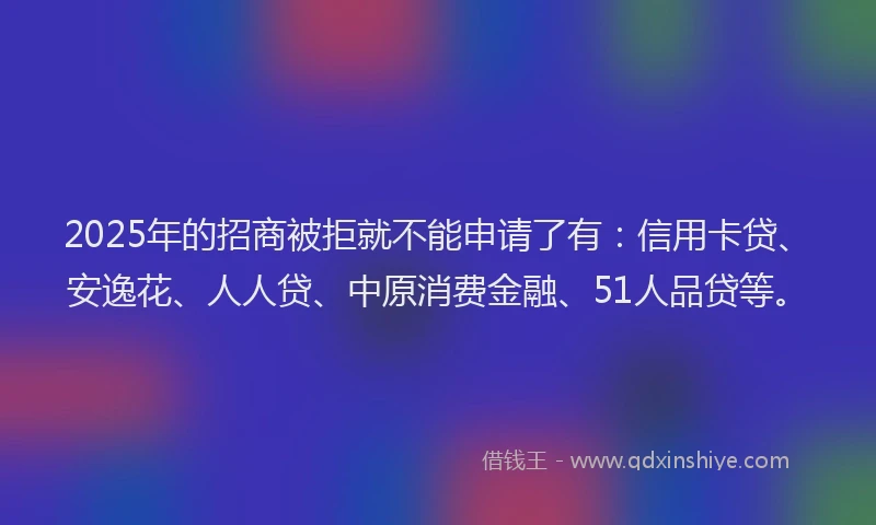 2025年的招商被拒就不能申请了有：信用卡贷、安逸花、人人贷、中原消费金融、51人品贷等。
