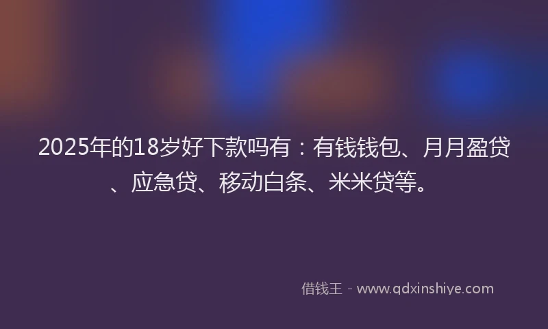 2025年的18岁好下款吗有：有钱钱包、月月盈贷、应急贷、移动白条、米米贷等。
