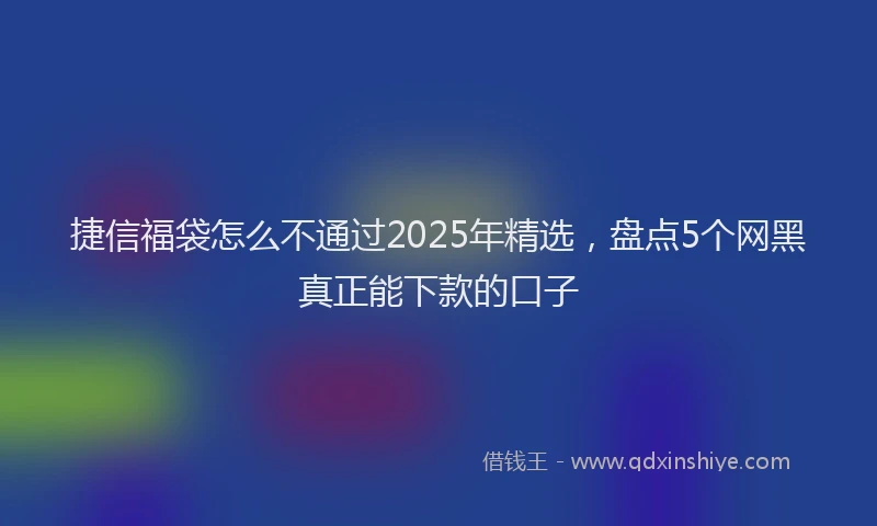捷信福袋怎么不通过2025年精选，盘点5个网黑真正能下款的口子
