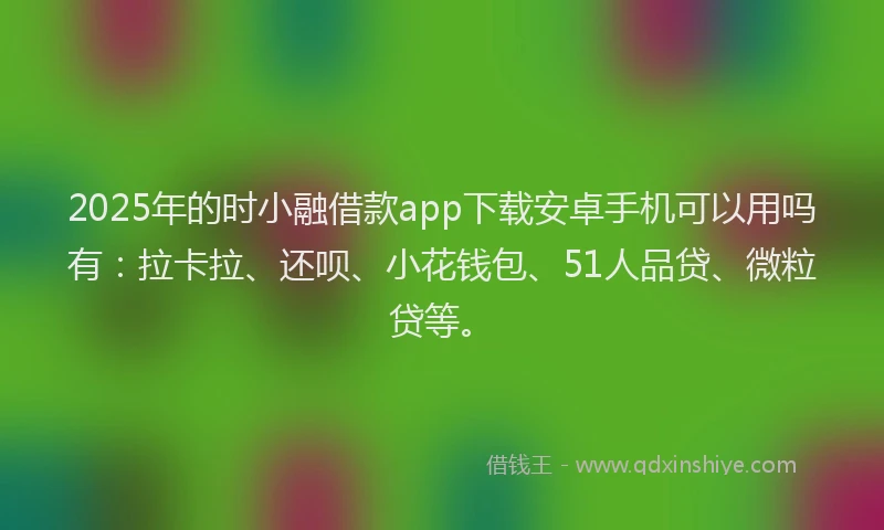 2025年的时小融借款app下载安卓手机可以用吗有：拉卡拉、还呗、小花钱包、51人品贷、微粒贷等。