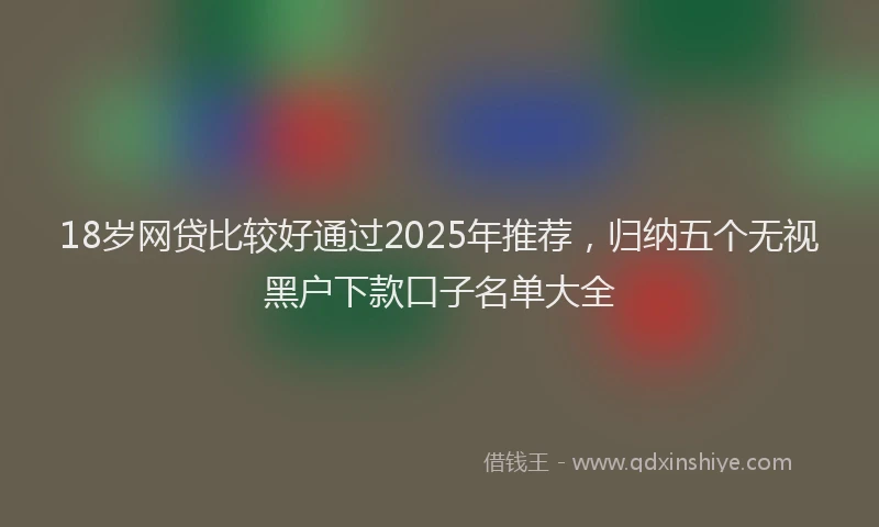 18岁网贷比较好通过2025年推荐，归纳五个无视黑户下款口子名单大全