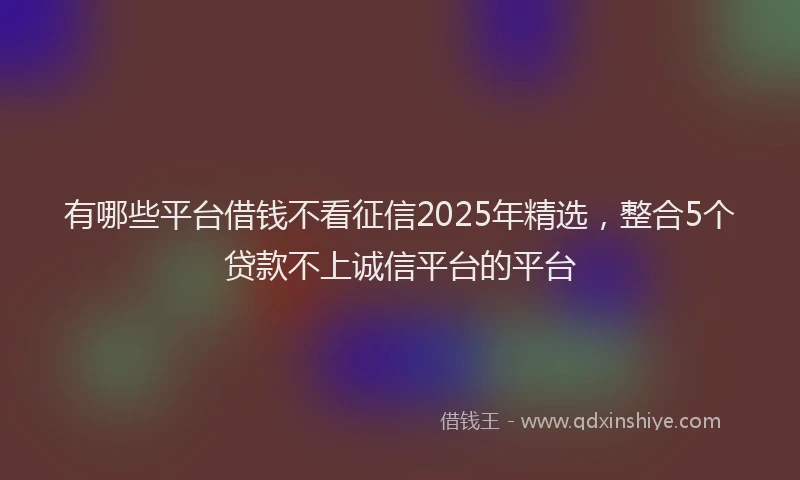 有哪些平台借钱不看征信2025年精选，整合5个贷款不上诚信平台的平台