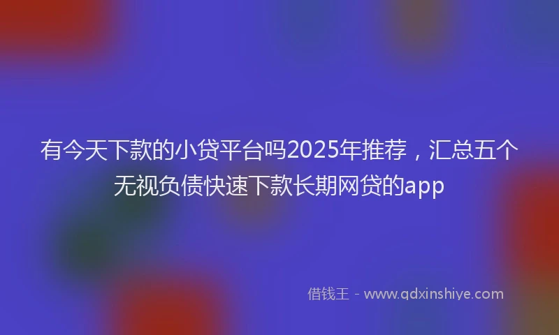 有今天下款的小贷平台吗2025年推荐，汇总五个无视负债快速下款长期网贷的app