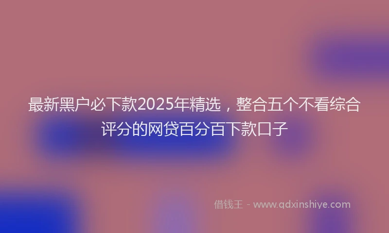 最新黑户必下款2025年精选，整合五个不看综合评分的网贷百分百下款口子